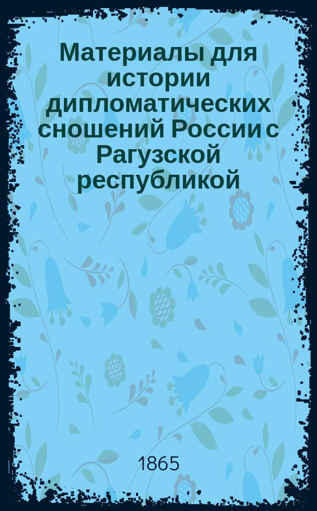 Материалы для истории дипломатических сношений России с Рагузской республикой : Из истории внеш. сношений Рагуз. респ. : С прил. двух планов Рагузы XI в. и воен. действий русских в обл. Рагуз. респ. в 1806 г