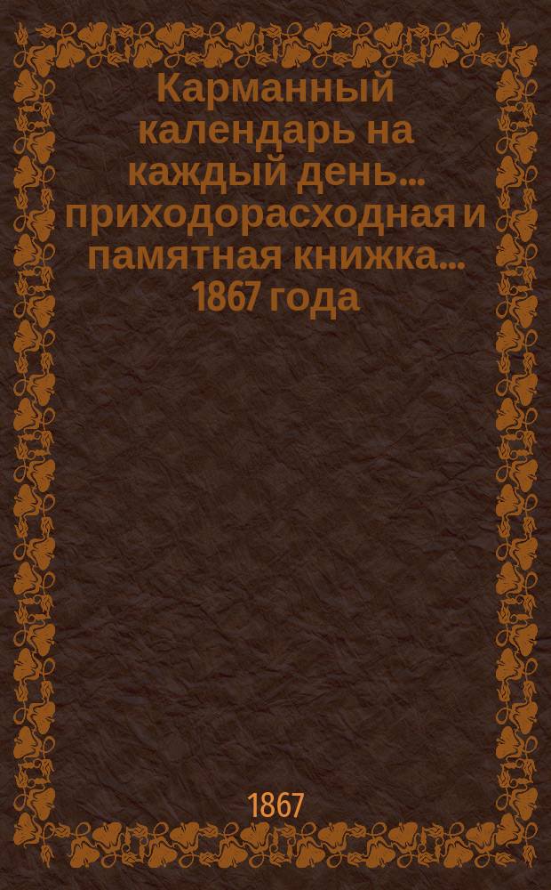 Карманный календарь на каждый день... приходорасходная и памятная книжка. ... 1867 года