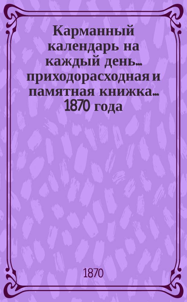 Карманный календарь на каждый день... приходорасходная и памятная книжка. ... 1870 года