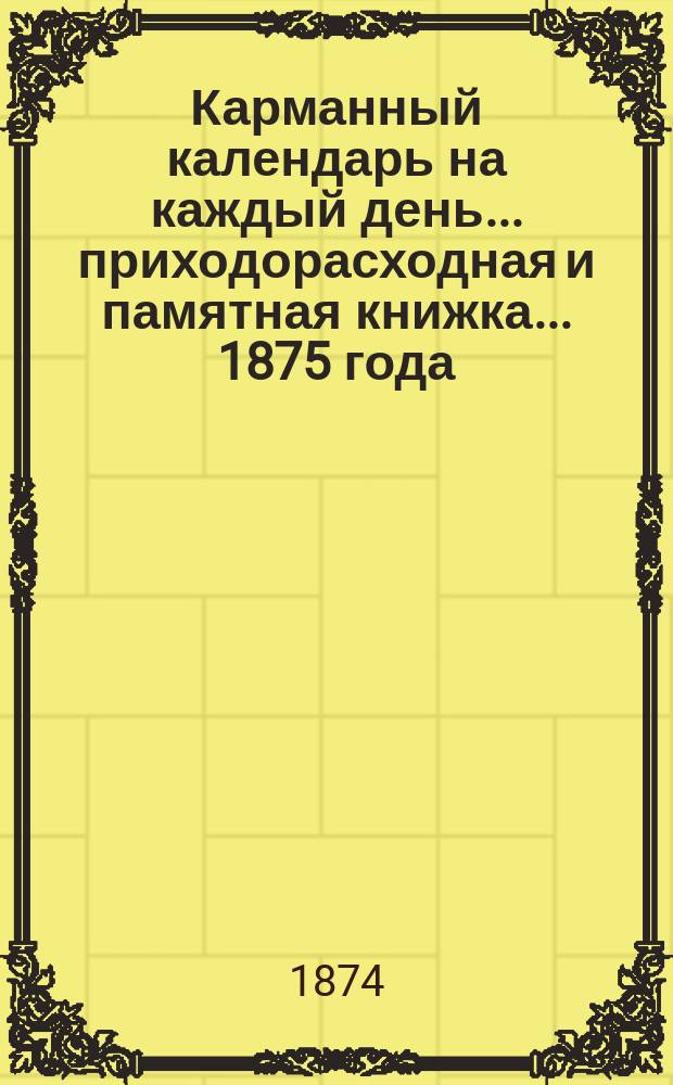 Карманный календарь на каждый день... приходорасходная и памятная книжка. ... 1875 года