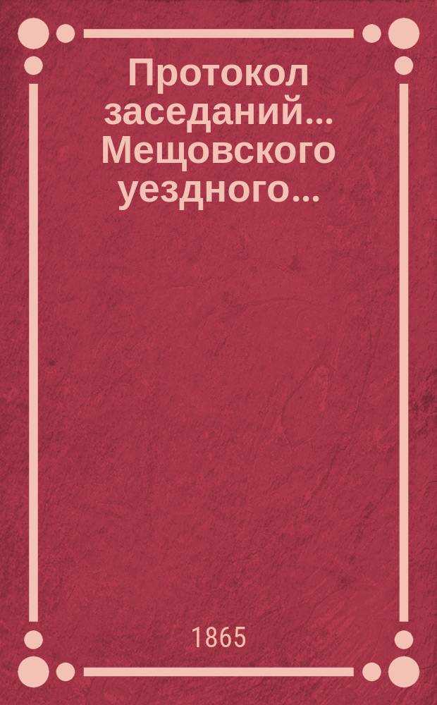 Протокол заседаний... ... Мещовского уездного... : ... Мещовского уездного земского собрания с 15 по 21-е октября 1865 года, со всеми приложениями к оным