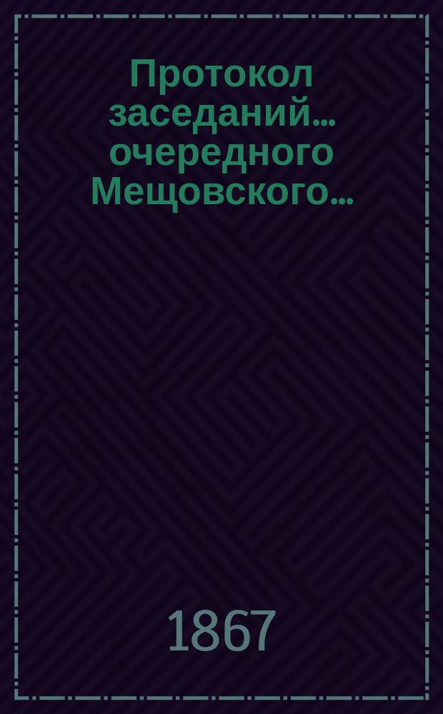 Протокол заседаний... ... очередного Мещовского... : ... очередного Мещовского уездного земского собрания с 27 сентября по 5 октября 1866 г.