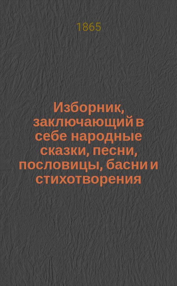Изборник, заключающий в себе народные сказки, песни, пословицы, басни и стихотворения, рассказы духовного содержания, из русской и естественной истории, из житейского и сельского быта о разных предметах для солдат