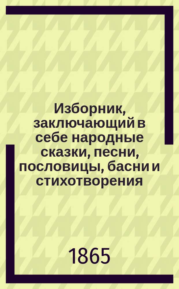 Изборник, заключающий в себе народные сказки, песни, пословицы, басни и стихотворения, рассказы духовного содержания, из русской и естественной истории из житейского быта, о разных предметах, для уездных училищ
