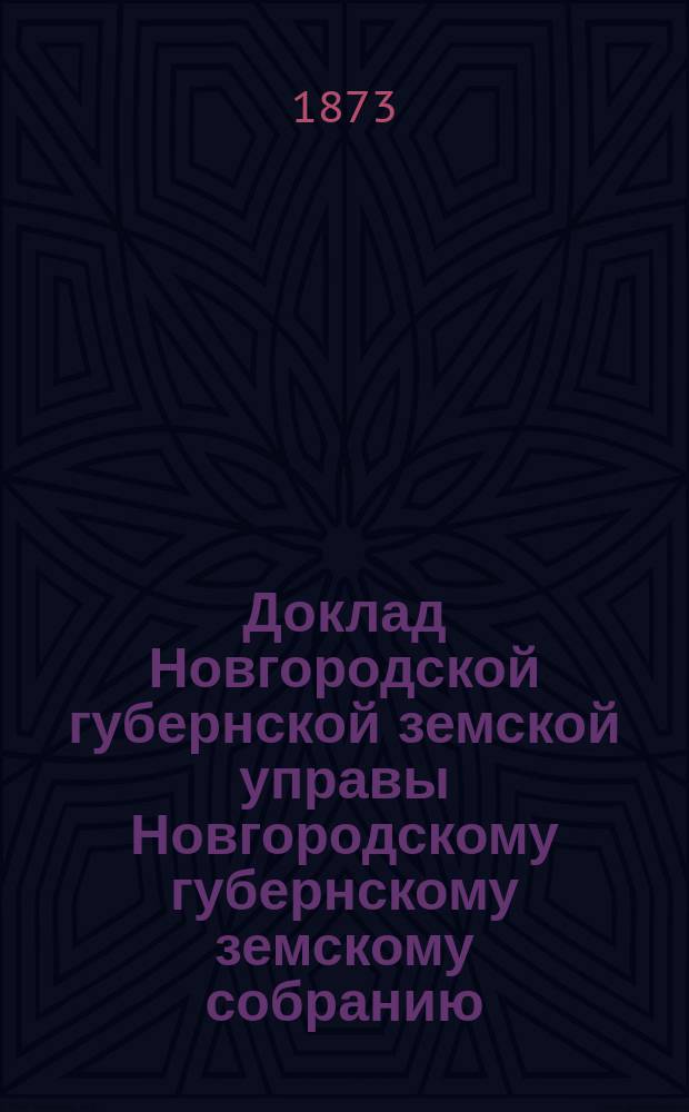 Доклад Новгородской губернской земской управы Новгородскому губернскому земскому собранию ... 1873 года : [Отдельные доклады по частным вопросам