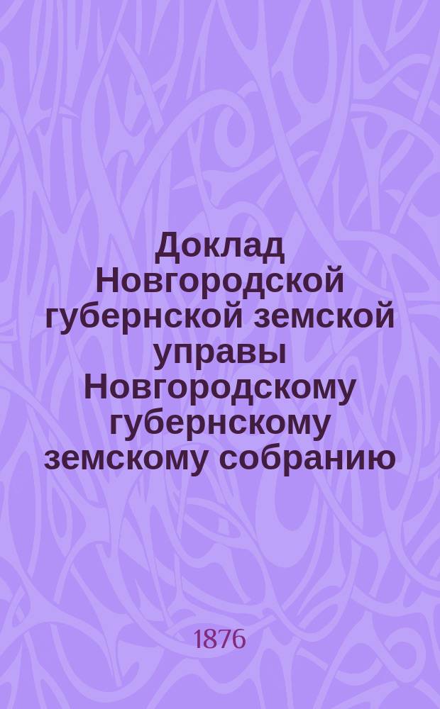 Доклад Новгородской губернской земской управы Новгородскому губернскому земскому собранию ... очередному 1876 года : [Отдельные доклады по частным вопросам