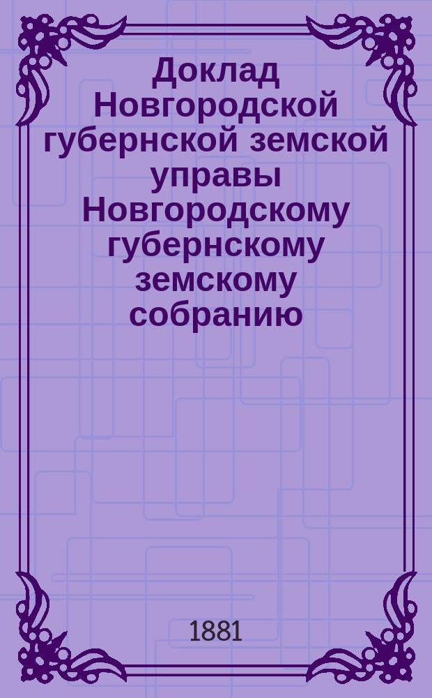 Доклад Новгородской губернской земской управы Новгородскому губернскому земскому собранию ... очередной сессии 1881 года : [Отдельные доклады по частным вопросам]