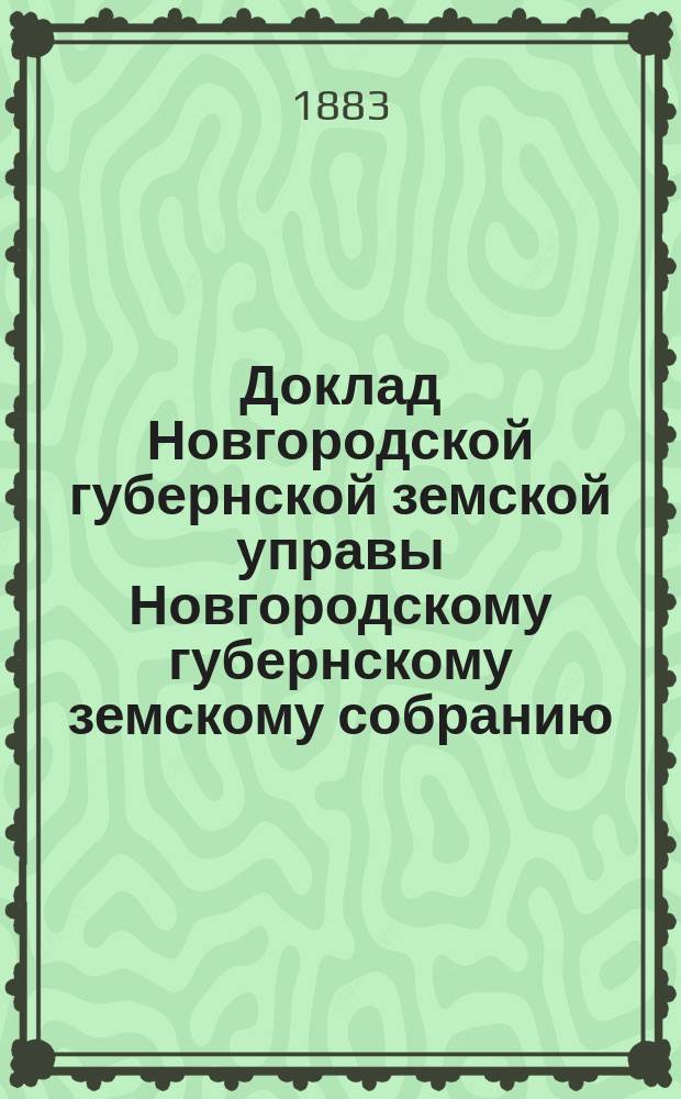 Доклад Новгородской губернской земской управы Новгородскому губернскому земскому собранию ... очередной сессии 1883 года : По отчету за 1883 г. и о состоянии средств губернского земства