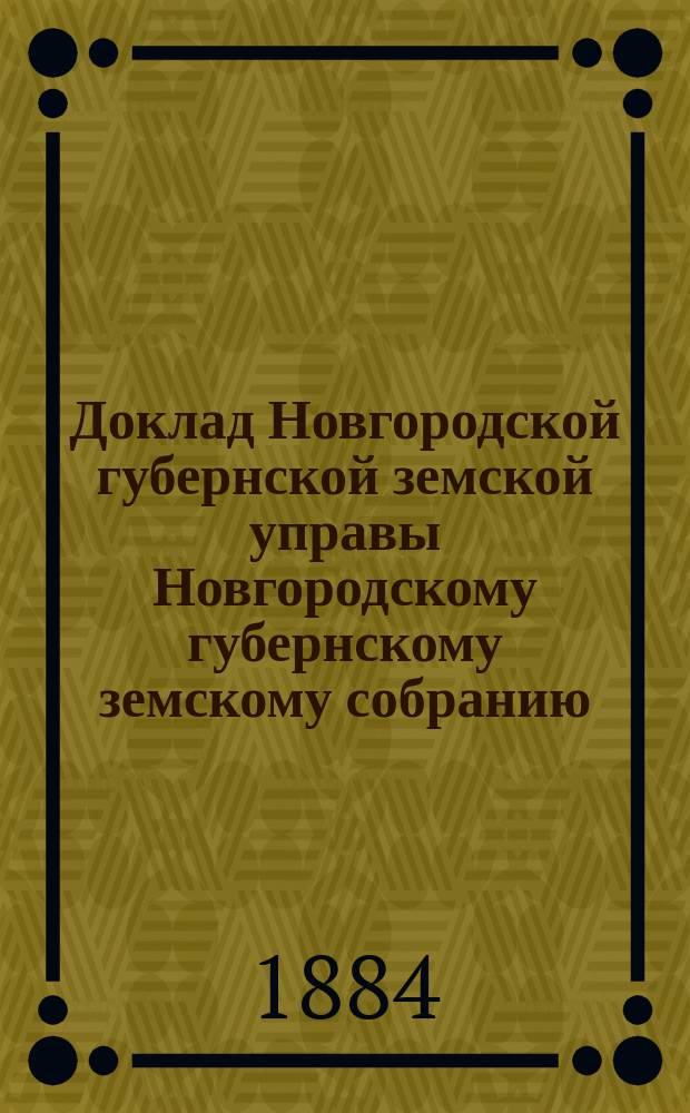 Доклад Новгородской губернской земской управы Новгородскому губернскому земскому собранию ... очередной сессии 1884 года : [Отдельные доклады по частным вопросам