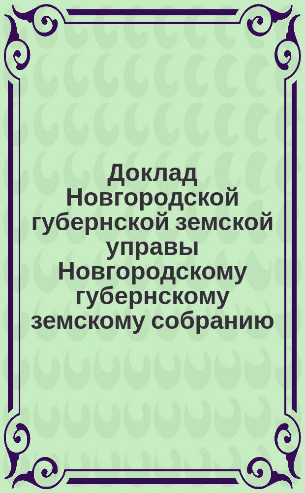Доклад Новгородской губернской земской управы Новгородскому губернскому земскому собранию ... очередной сессии 1899 года : По вопросу о средствах для введения в губернии всеобщего обучения и форме участия в этом деле Губернского земства