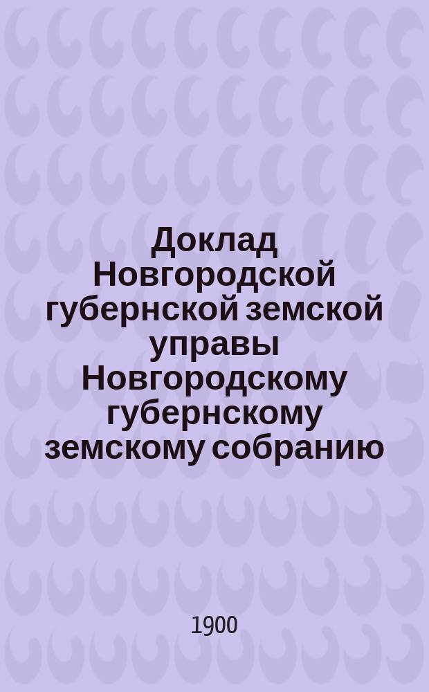 Доклад Новгородской губернской земской управы Новгородскому губернскому земскому собранию ... очередному... сессии 1900 года : [Отдельные доклады по частным вопросам