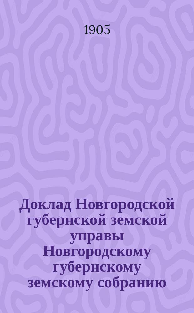 Доклад Новгородской губернской земской управы Новгородскому губернскому земскому собранию ... очередной сессии 1905 года : [Отдельные доклады по частным вопросам]