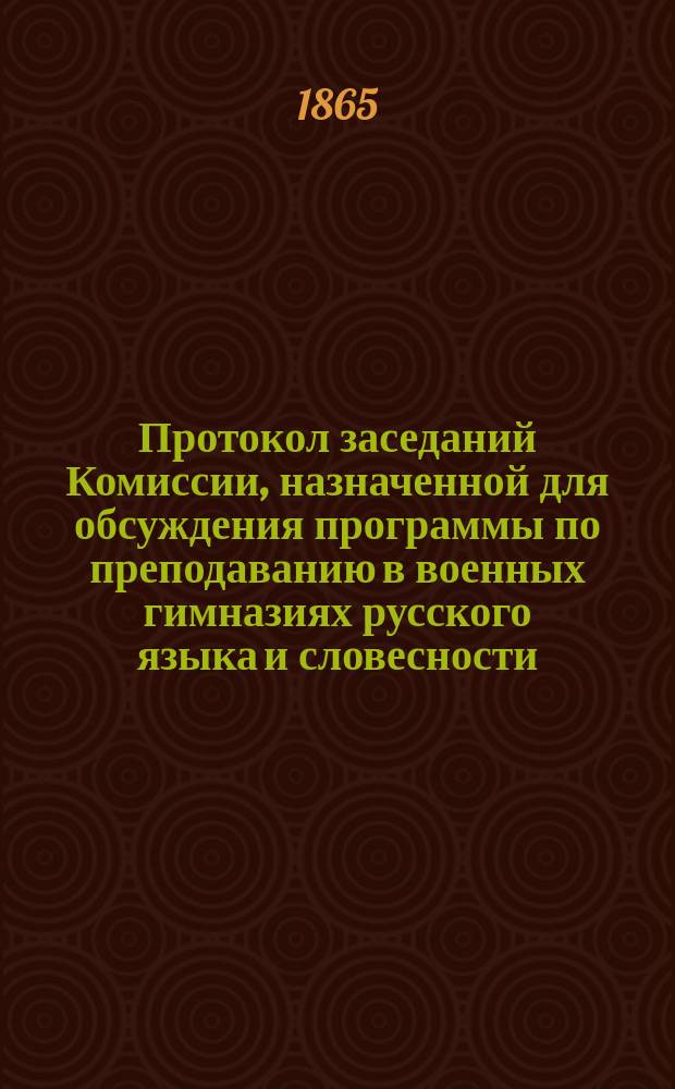 Протокол заседаний Комиссии, назначенной для обсуждения программы по преподаванию в военных гимназиях русского языка и словесности : 10, 14, 21 и 28 сентября и 5 и 8 октября 1865 года