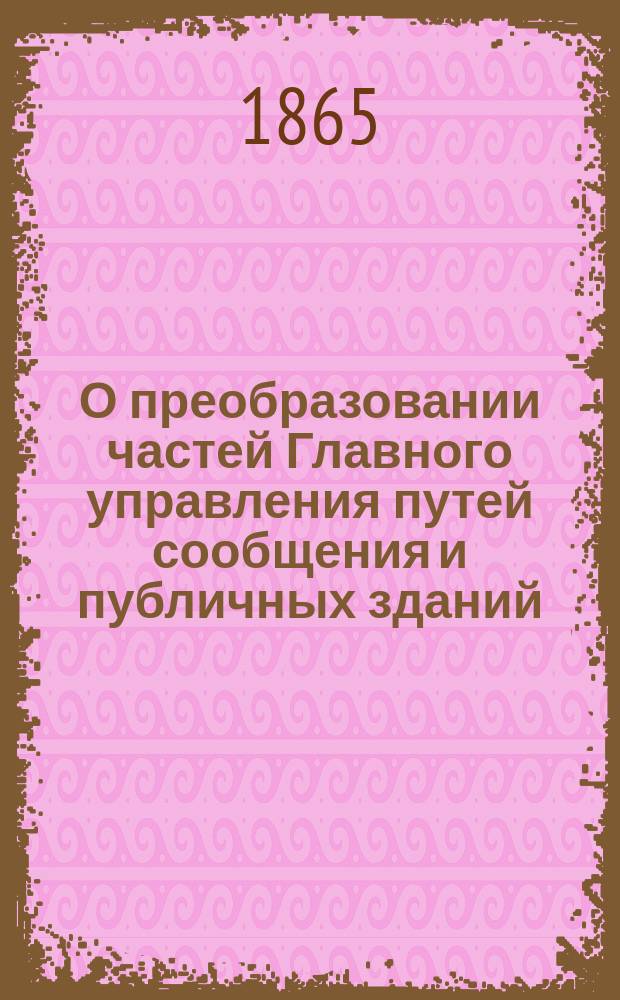 О преобразовании частей Главного управления путей сообщения и публичных зданий; Дополнительная записка к представлению главноуправляющего путями сообщения и публичными зданиями от 1-го ноября 1863 г. № 1528 - о преобразовании частей Главного управления / Гос. совет в Деп. гос. экономии