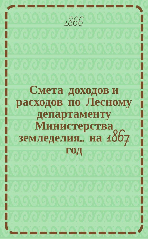 Смета доходов и расходов по Лесному департаменту Министерства земледелия ... на 1867 год