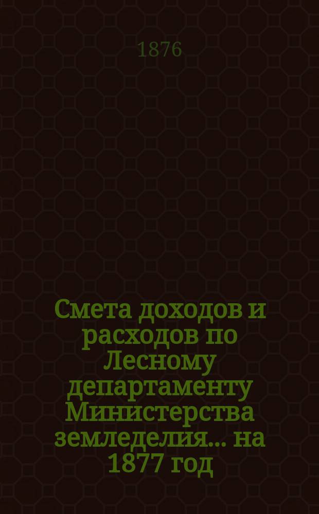 Смета доходов и расходов по Лесному департаменту Министерства земледелия ... на 1877 год