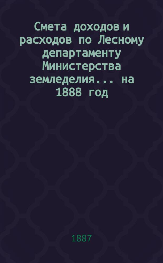 Смета доходов и расходов по Лесному департаменту Министерства земледелия ... на 1888 год