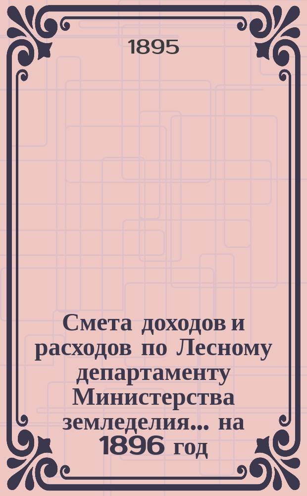 Смета доходов и расходов по Лесному департаменту Министерства земледелия ... на 1896 год