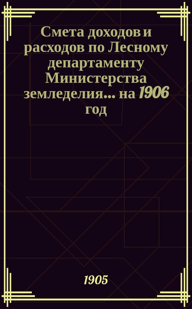Смета доходов и расходов по Лесному департаменту Министерства земледелия ... на 1906 год
