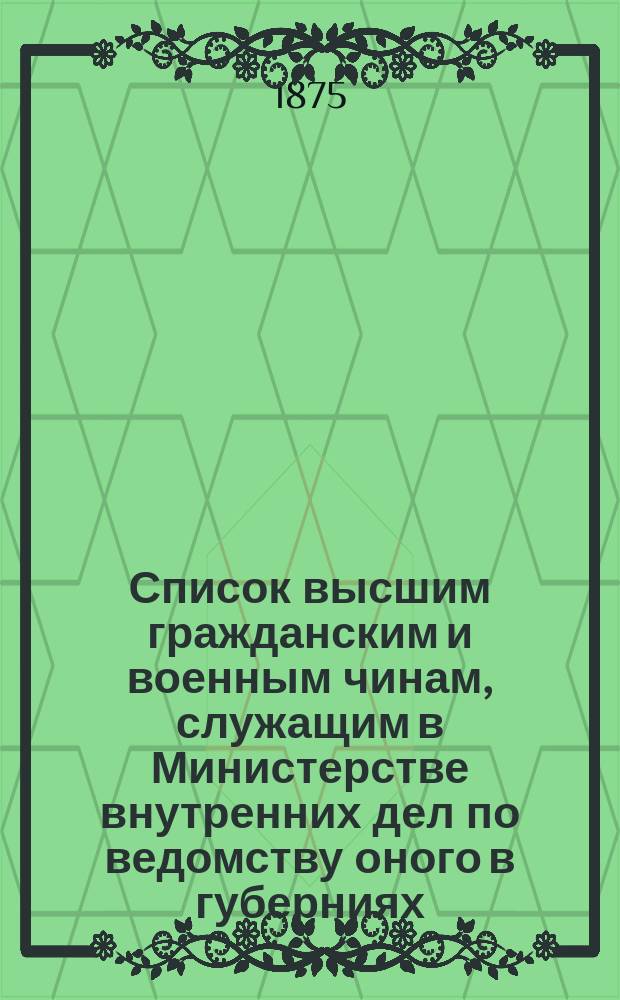 Список высшим гражданским и военным чинам, служащим в Министерстве внутренних дел по ведомству оного в губерниях : Испр. по 25 янв. 1875 г