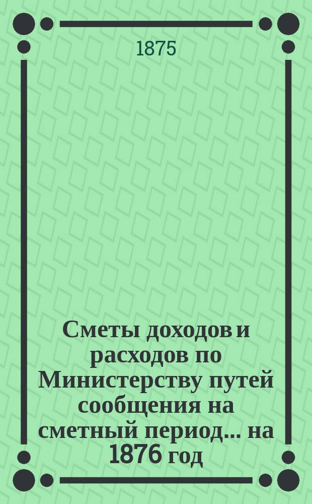 Сметы доходов и расходов по Министерству путей сообщения на сметный период ... на 1876 год