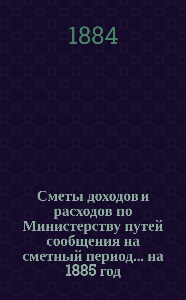 Сметы доходов и расходов по Министерству путей сообщения на сметный период ... на 1885 год