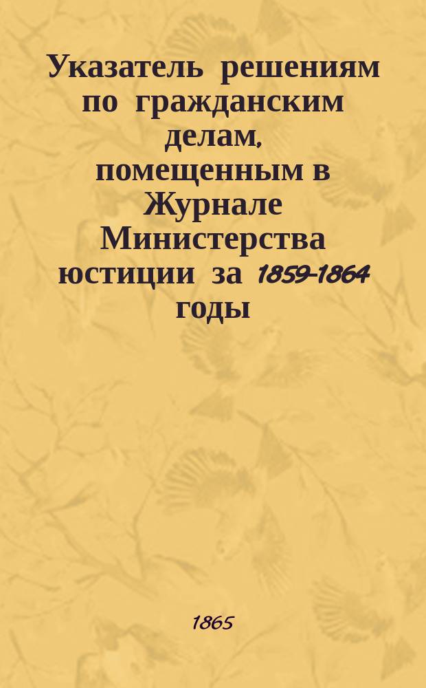 Указатель решениям по гражданским делам, помещенным в Журнале Министерства юстиции за 1859-1864 годы