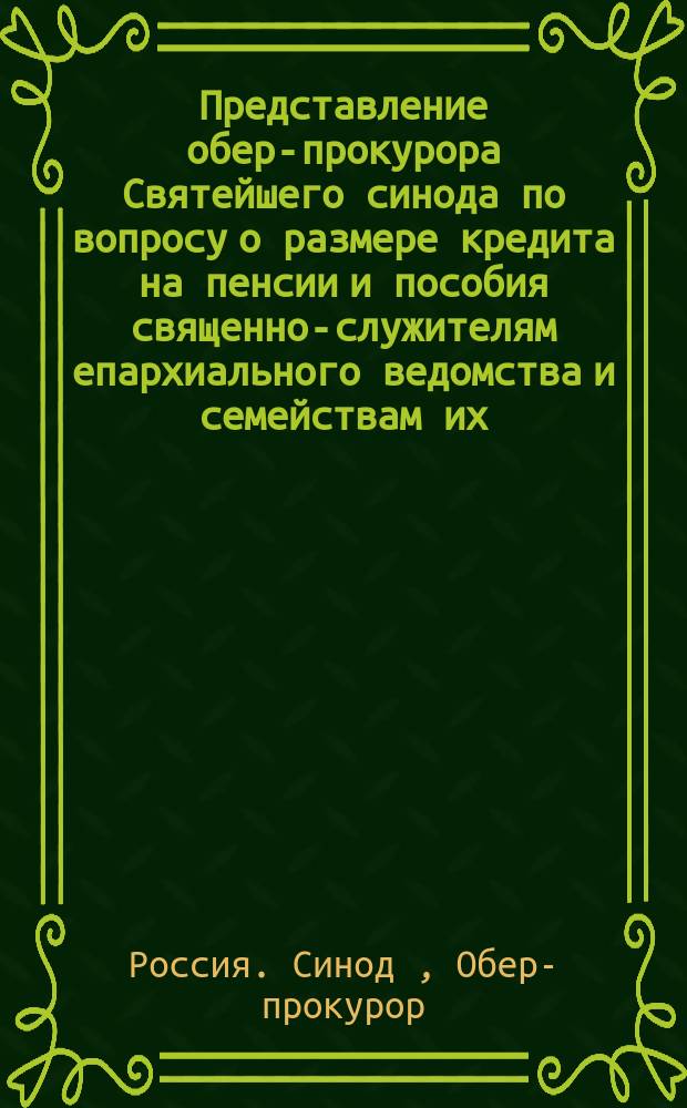 Представление обер-прокурора Святейшего синода по вопросу о размере кредита на пенсии и пособия священно-служителям епархиального ведомства и семействам их: Дело Гос. совета по Деп. законов; Временные правила о пенсиях и единовременных пособиях священнослужителям епархиального ведомства, и семействам их