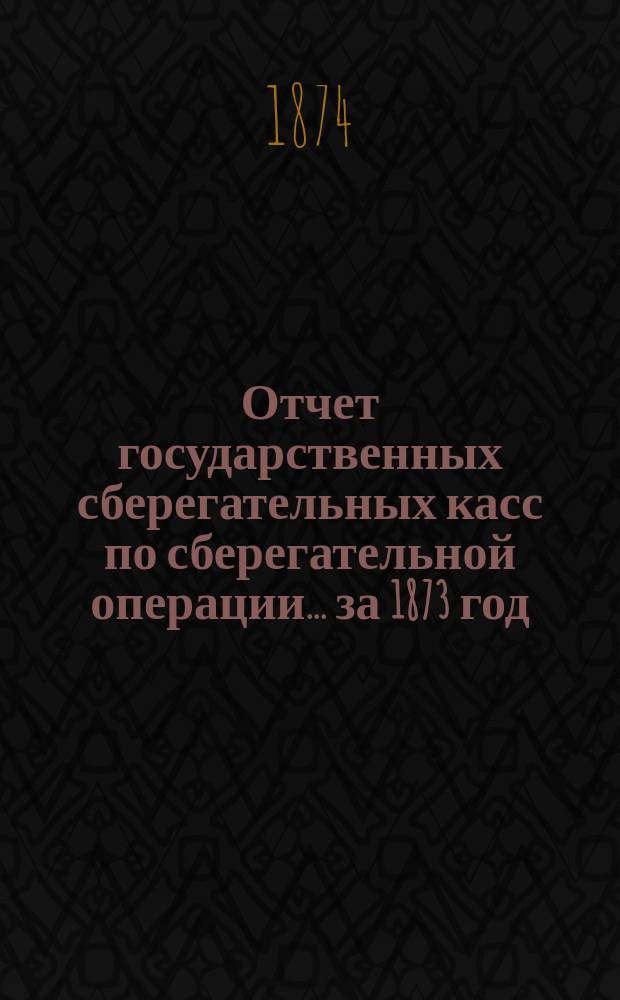 Отчет государственных сберегательных касс по сберегательной операции... за 1873 год