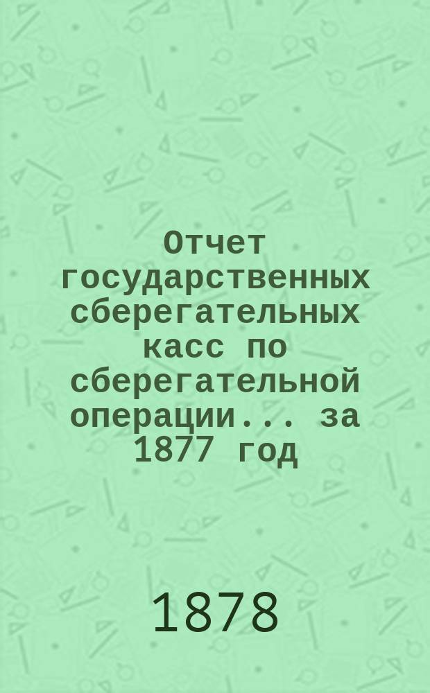 Отчет государственных сберегательных касс по сберегательной операции... за 1877 год