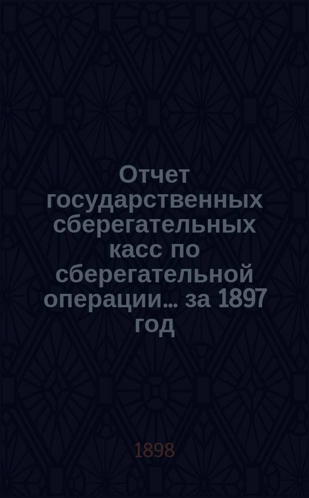 Отчет государственных сберегательных касс по сберегательной операции... за 1897 год