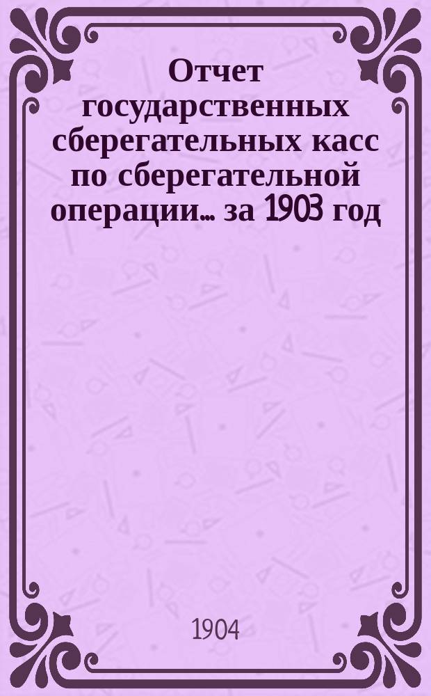 Отчет государственных сберегательных касс по сберегательной операции... за 1903 год