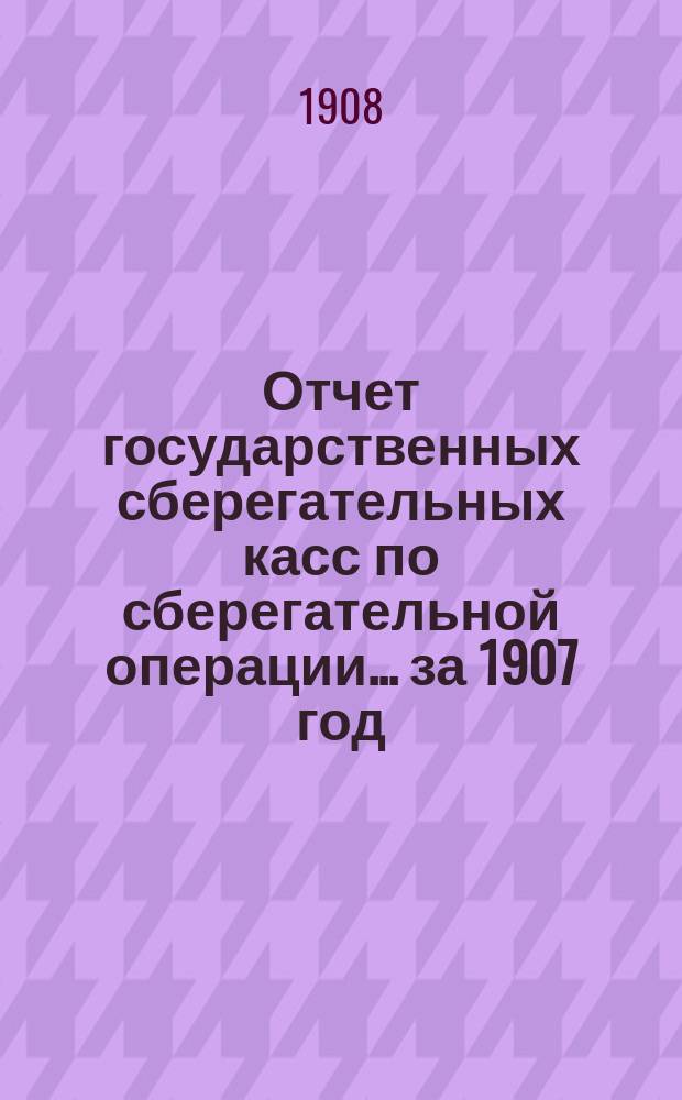 Отчет государственных сберегательных касс по сберегательной операции... за 1907 год