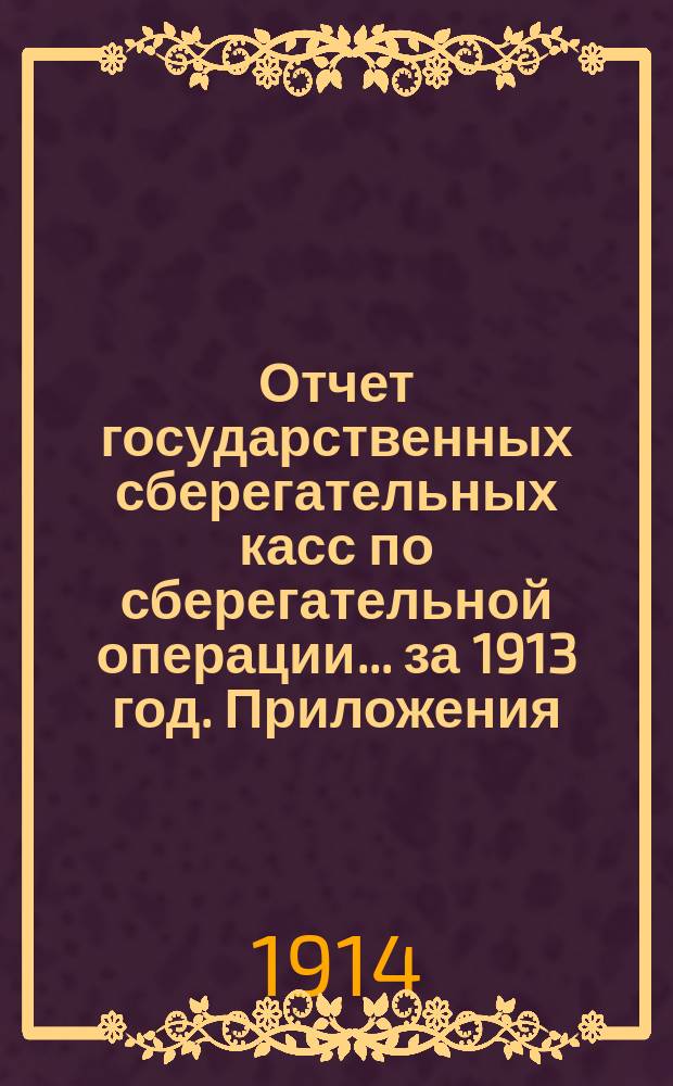 Отчет государственных сберегательных касс по сберегательной операции... за 1913 год. Приложения... : Приложения...