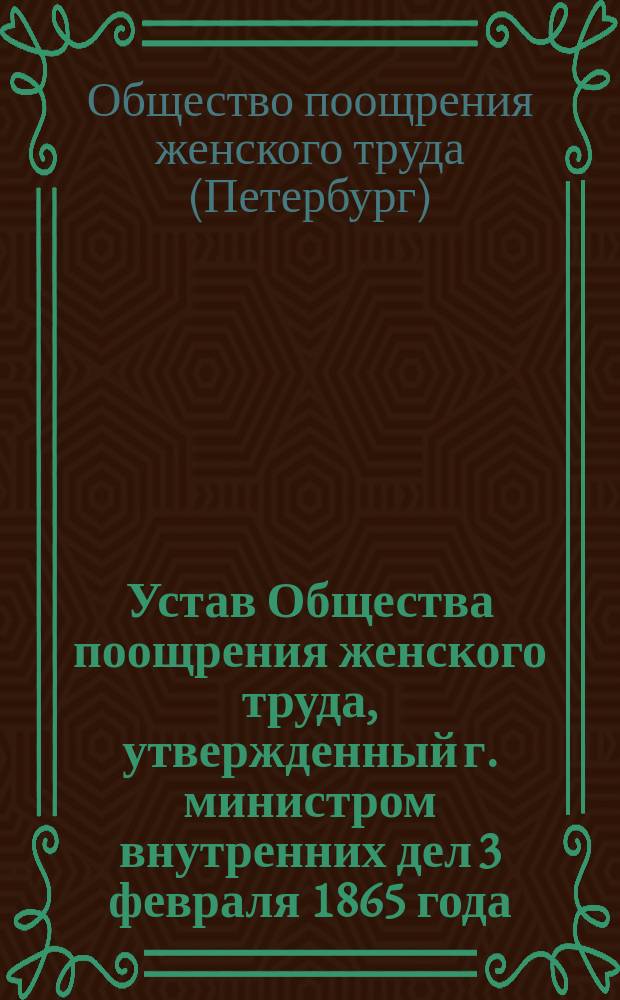 Устав Общества поощрения женского труда, утвержденный г. министром внутренних дел 3 февраля 1865 года