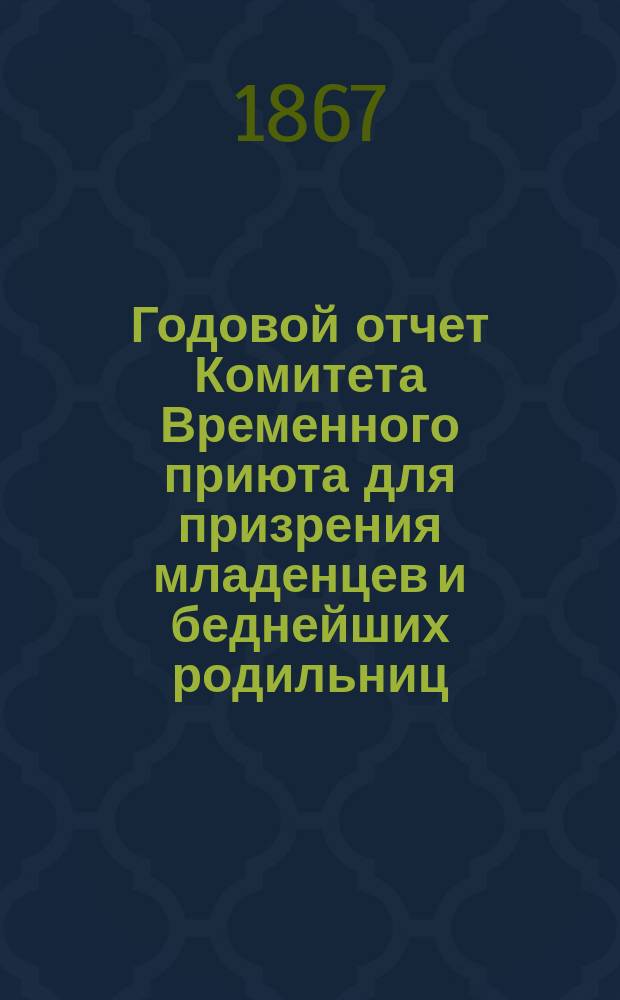 Годовой отчет Комитета Временного приюта для призрения младенцев и беднейших родильниц... ... с 1-го августа 1866 г. по 1-е августа 1867 г.