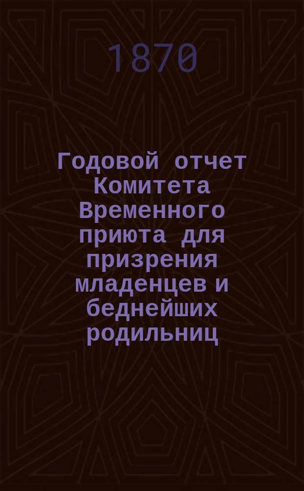 Годовой отчет Комитета Временного приюта для призрения младенцев и беднейших родильниц... ... с 1-го августа 1869 г. по 1-е августа 1870 г.