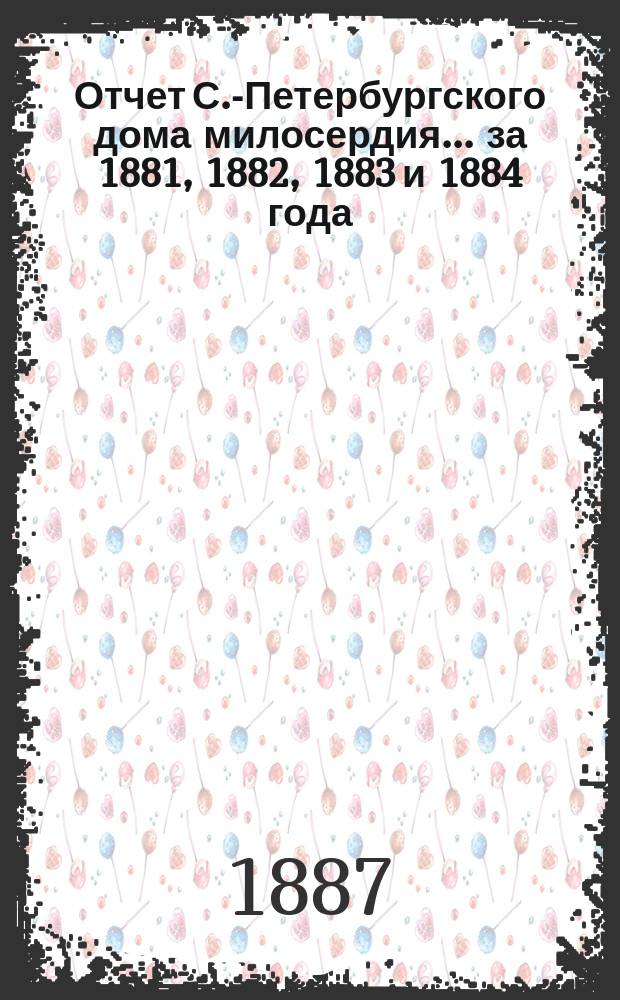 Отчет С.-Петербургского дома милосердия... ... за 1881, 1882, 1883 и 1884 года