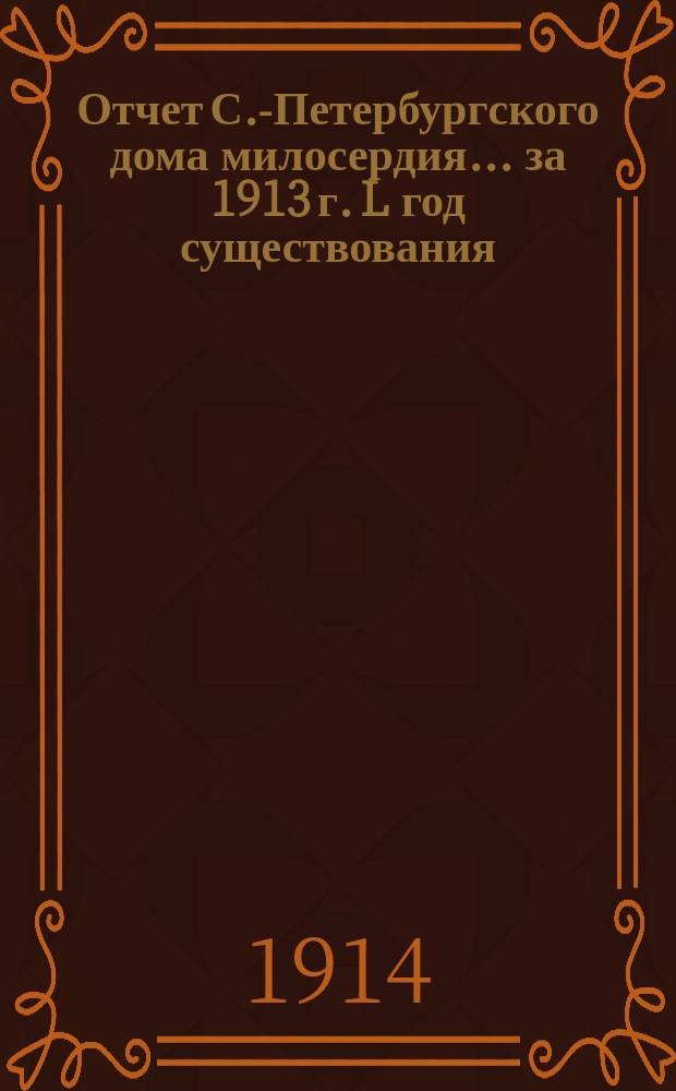 Отчет С.-Петербургского дома милосердия... ... за 1913 г. L год существования