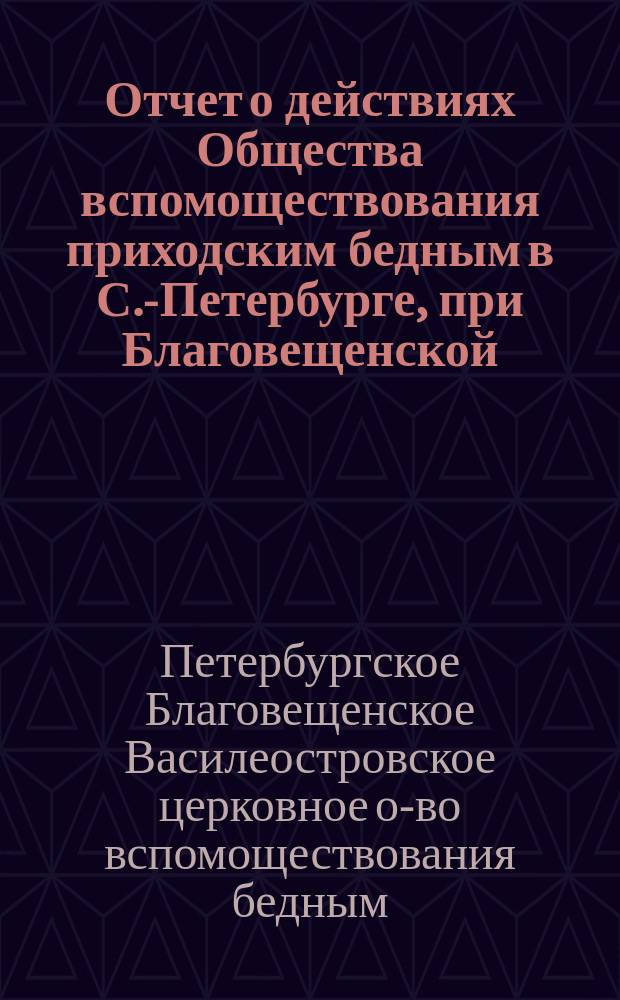 Отчет о действиях Общества вспомоществования приходским бедным в С.-Петербурге, при Благовещенской, на Васильевском острове, церкви...