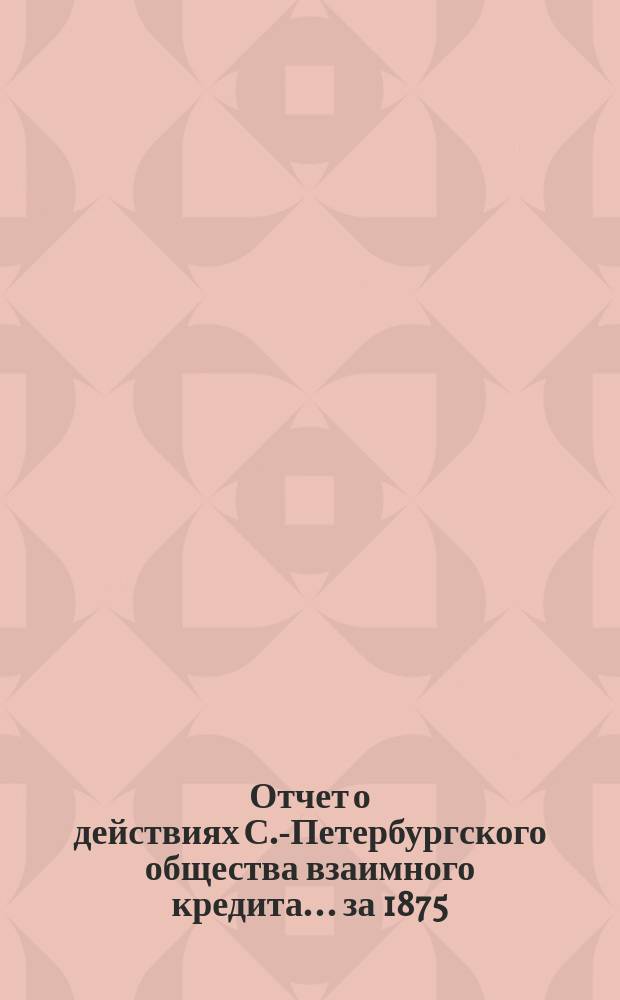 Отчет о действиях С.-Петербургского общества взаимного кредита... за 1875 (12-й отчетный) год