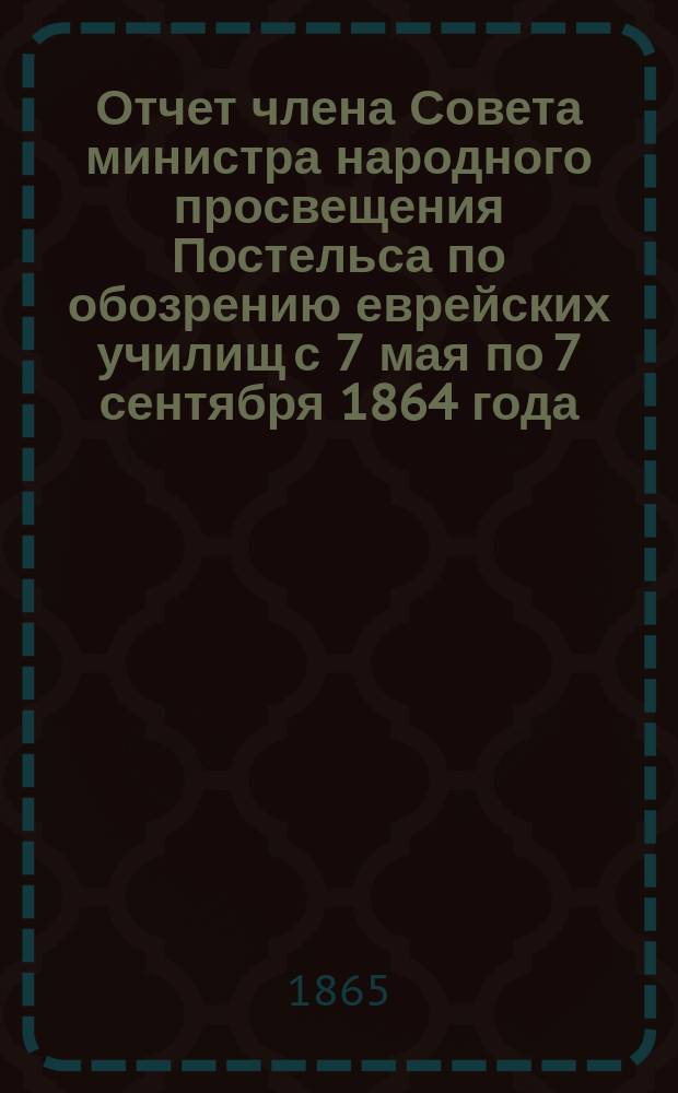 Отчет члена Совета министра народного просвещения Постельса по обозрению еврейских училищ с 7 мая по 7 сентября 1864 года