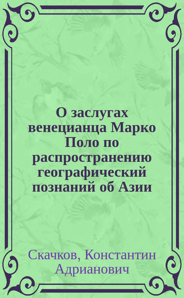 О заслугах венецианца Марко Поло по распространению географический познаний об Азии : Ст. д. чл. К.А. Скачкова, чит. в общ. собрании Р.Г. О-ва 6 окт. 1865 г