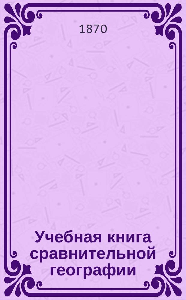 Учебная книга сравнительной географии : Азия, Африка, Америка и Австралия в физическом, этнографическом и политическом отношениях : Курс гимназ