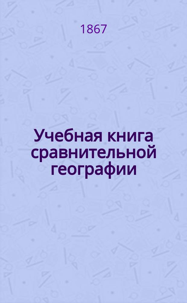 Учебная книга сравнительной географии : Общие сведения из географии математической, физической и политической : Курс низших учеб. заведений