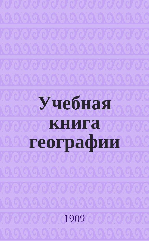 Учебная книга географии : Общие сведения из географии математической, физической и политической : Курс низших учеб. заведений и 1-го класса сред. учеб. заведений