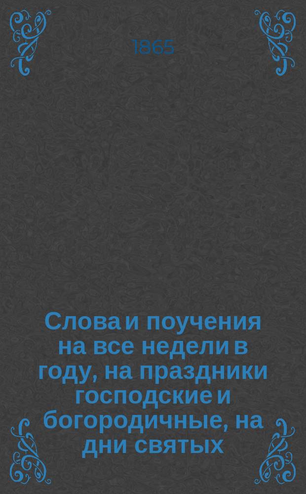 Слова и поучения на все недели в году, на праздники господские и богородичные, на дни святых, особенно чтимых св. православной церковью, на дни высокоторжественные, на некоторые особые случаи и на св. четыредесятницу