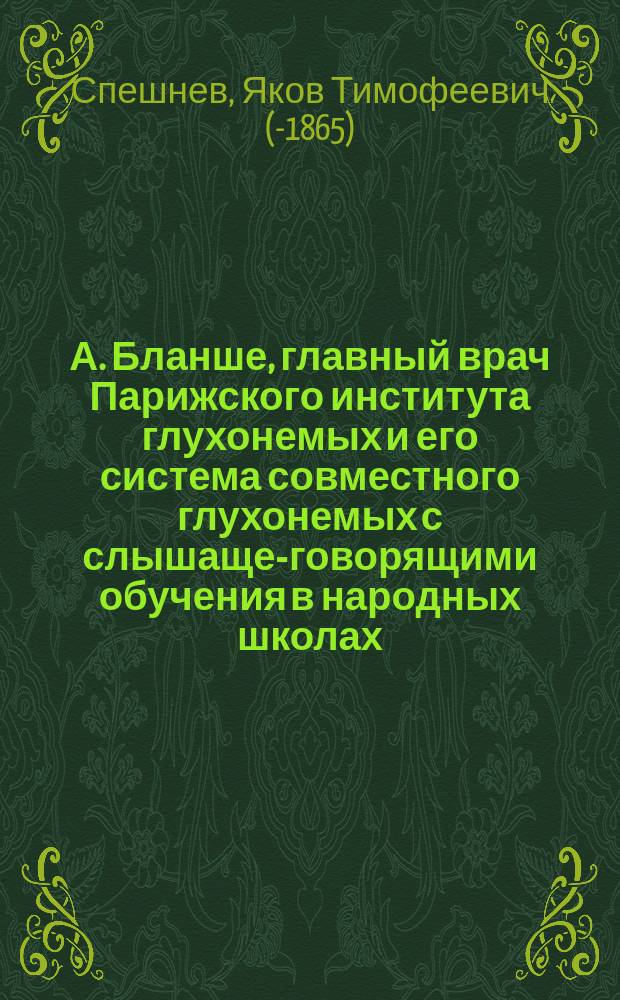 А. Бланше, главный врач Парижского института глухонемых и его система совместного глухонемых с слышаще-говорящими обучения в народных школах : Отчет дир. С.-Петерб. уч-ща глухонемых Спешнева о командировке его в Париж в 1864 г