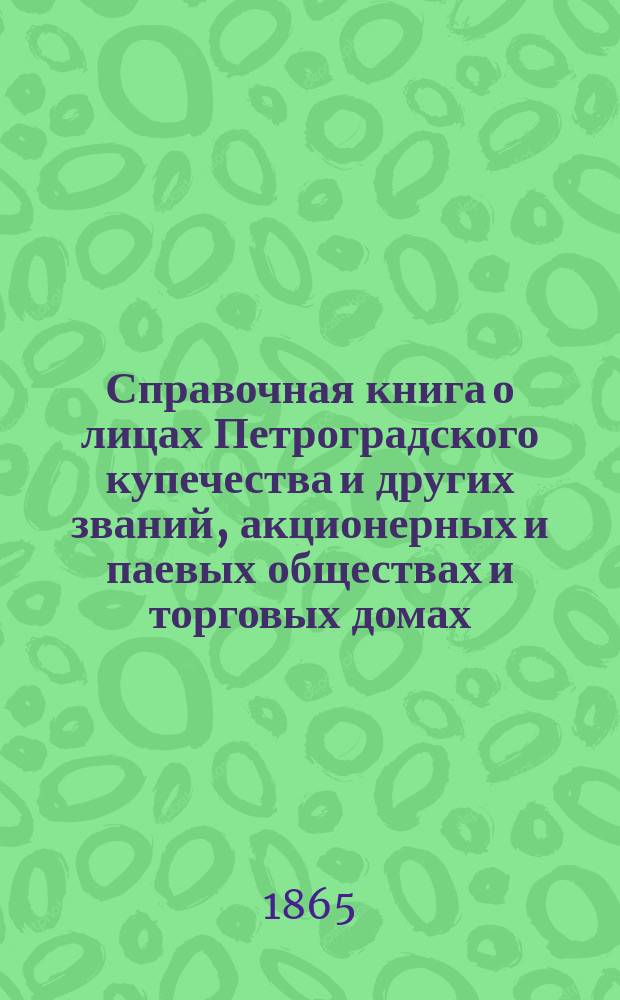 Справочная книга о лицах Петроградского купечества и других званий, акционерных и паевых обществах и торговых домах, получивших... сословные свидетельства по 1-й и 2-й гильдиям, промысловые свидетельства 1 и 2 разрядов на торговые предприятия, 1-5 разрядов на промышленные предприятия, 2 и 3 разрядов на личные промысловые занятия...