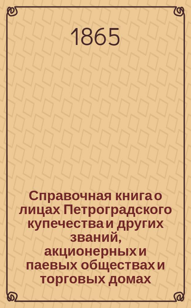 Справочная книга о лицах Петроградского купечества и других званий, акционерных и паевых обществах и торговых домах, получивших... сословные свидетельства по 1-й и 2-й гильдиям, промысловые свидетельства 1 и 2 разрядов на торговые предприятия, 1-5 разрядов на промышленные предприятия, 2 и 3 разрядов на личные промысловые занятия... на 1865 год